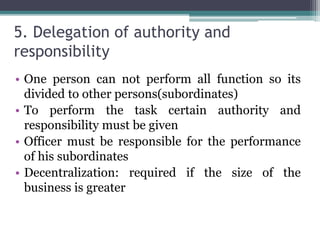 5. Delegation of authority and
responsibility
• One person can not perform all function so its
divided to other persons(subordinates)
• To perform the task certain authority and
responsibility must be given
• Officer must be responsible for the performance
of his subordinates
• Decentralization: required if the size of the
business is greater
 