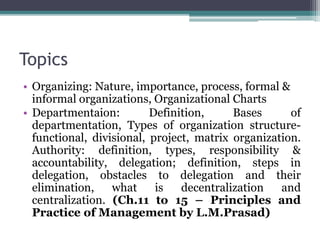 Topics
• Organizing: Nature, importance, process, formal &
informal organizations, Organizational Charts
• Departmentaion: Definition, Bases of
departmentation, Types of organization structure-
functional, divisional, project, matrix organization.
Authority: definition, types, responsibility &
accountability, delegation; definition, steps in
delegation, obstacles to delegation and their
elimination, what is decentralization and
centralization. (Ch.11 to 15 – Principles and
Practice of Management by L.M.Prasad)
 