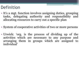 Definition
• It’s a mgt. function involves assigning duties, grouping
tasks, delegating authority and responsibility and
allocating resources to carry out a specific plan
• System of cooperative activities of two or more persons
• Urwick: ‘org. is the process of dividing up of the
activities which are necessary to any purpose and
arranging them in groups which are assigned to
individual’
 