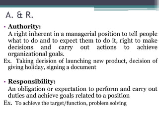 A. & R.
• Authority:
A right inherent in a managerial position to tell people
what to do and to expect them to do it, right to make
decisions and carry out actions to achieve
organizational goals.
Ex. Taking decision of launching new product, decision of
giving holiday, signing a document
• Responsibility:
An obligation or expectation to perform and carry out
duties and achieve goals related to a position
Ex. To achieve the target/function, problem solving
 