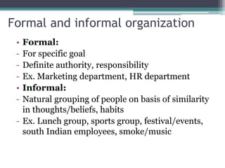 Formal and informal organization
• Formal:
- For specific goal
- Definite authority, responsibility
- Ex. Marketing department, HR department
• Informal:
- Natural grouping of people on basis of similarity
in thoughts/beliefs, habits
- Ex. Lunch group, sports group, festival/events,
south Indian employees, smoke/music
 