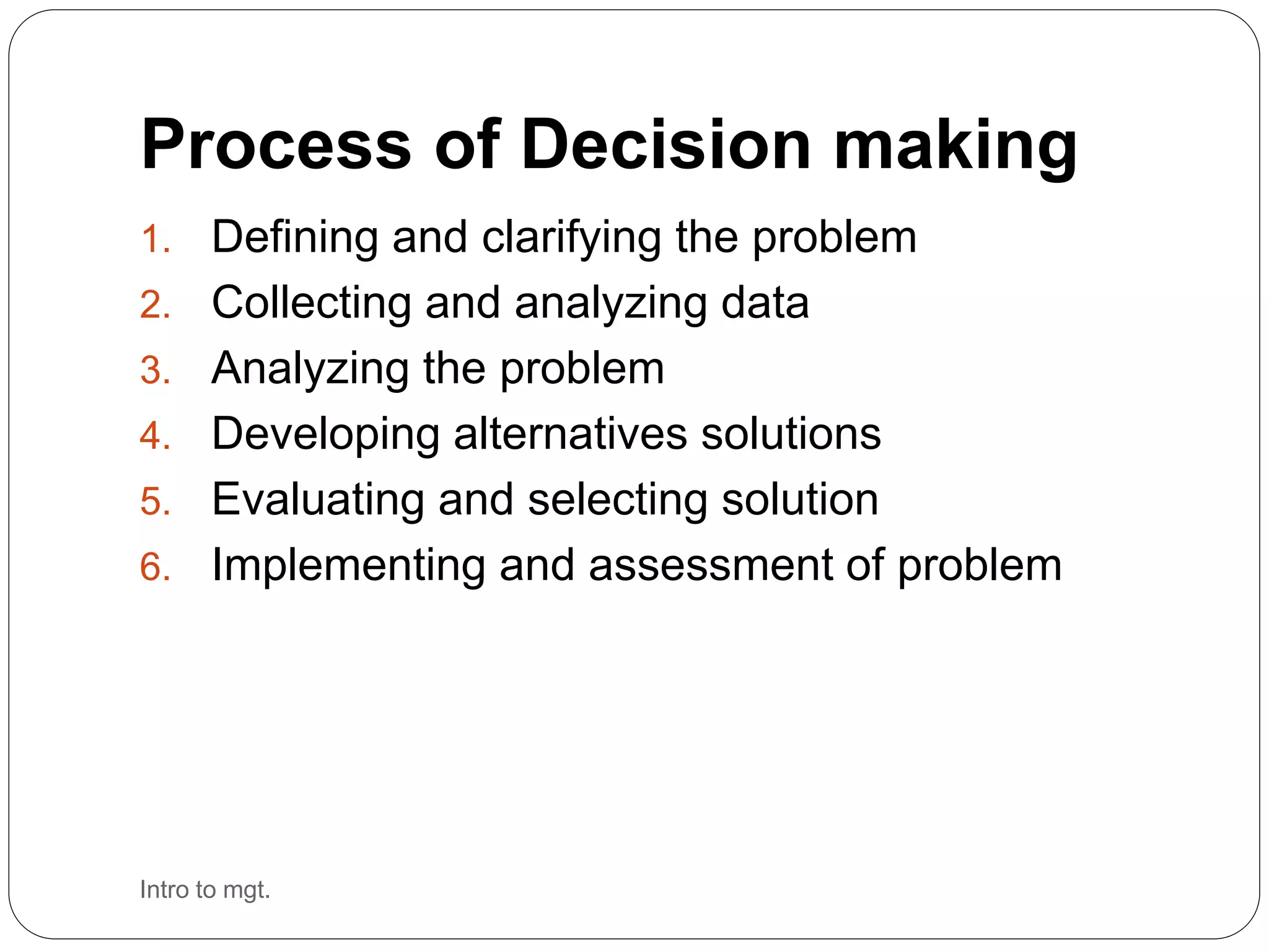 Process of Decision making
1. Defining and clarifying the problem
2. Collecting and analyzing data
3. Analyzing the problem
4. Developing alternatives solutions
5. Evaluating and selecting solution
6. Implementing and assessment of problem
Intro to mgt.
 