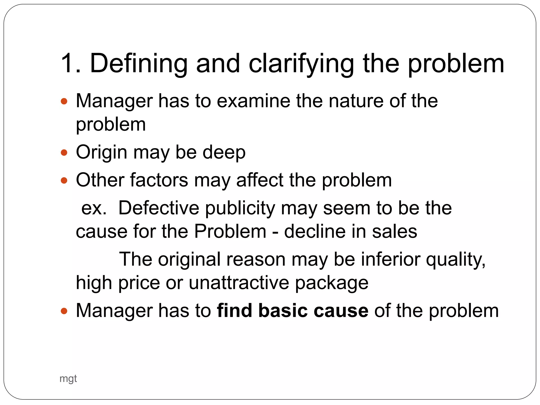 1. Defining and clarifying the problem
 Manager has to examine the nature of the
problem
 Origin may be deep
 Other factors may affect the problem
ex. Defective publicity may seem to be the
cause for the Problem - decline in sales
The original reason may be inferior quality,
high price or unattractive package
 Manager has to find basic cause of the problem
mgt
 