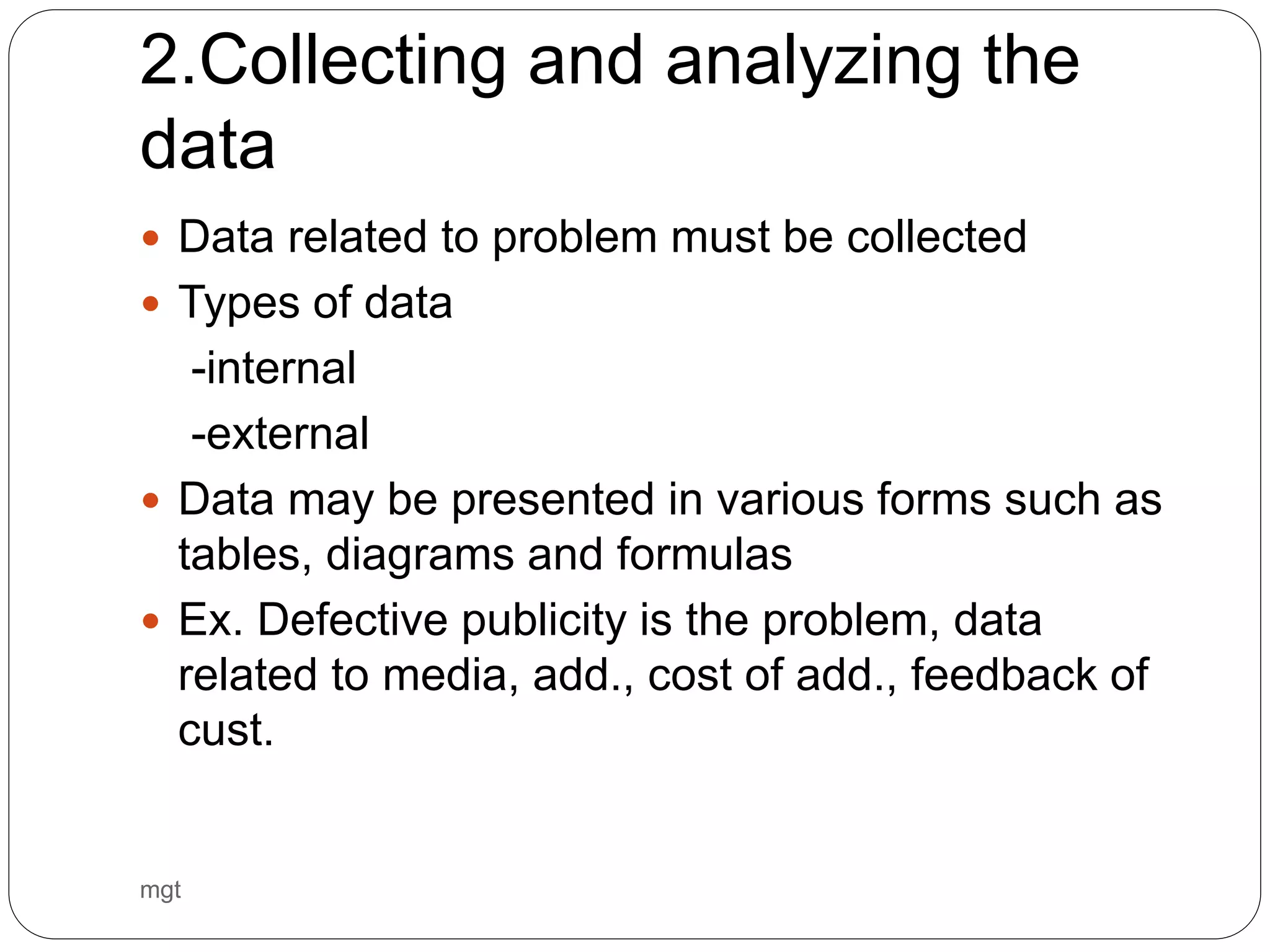 2.Collecting and analyzing the
data
 Data related to problem must be collected
 Types of data
-internal
-external
 Data may be presented in various forms such as
tables, diagrams and formulas
 Ex. Defective publicity is the problem, data
related to media, add., cost of add., feedback of
cust.
mgt
 