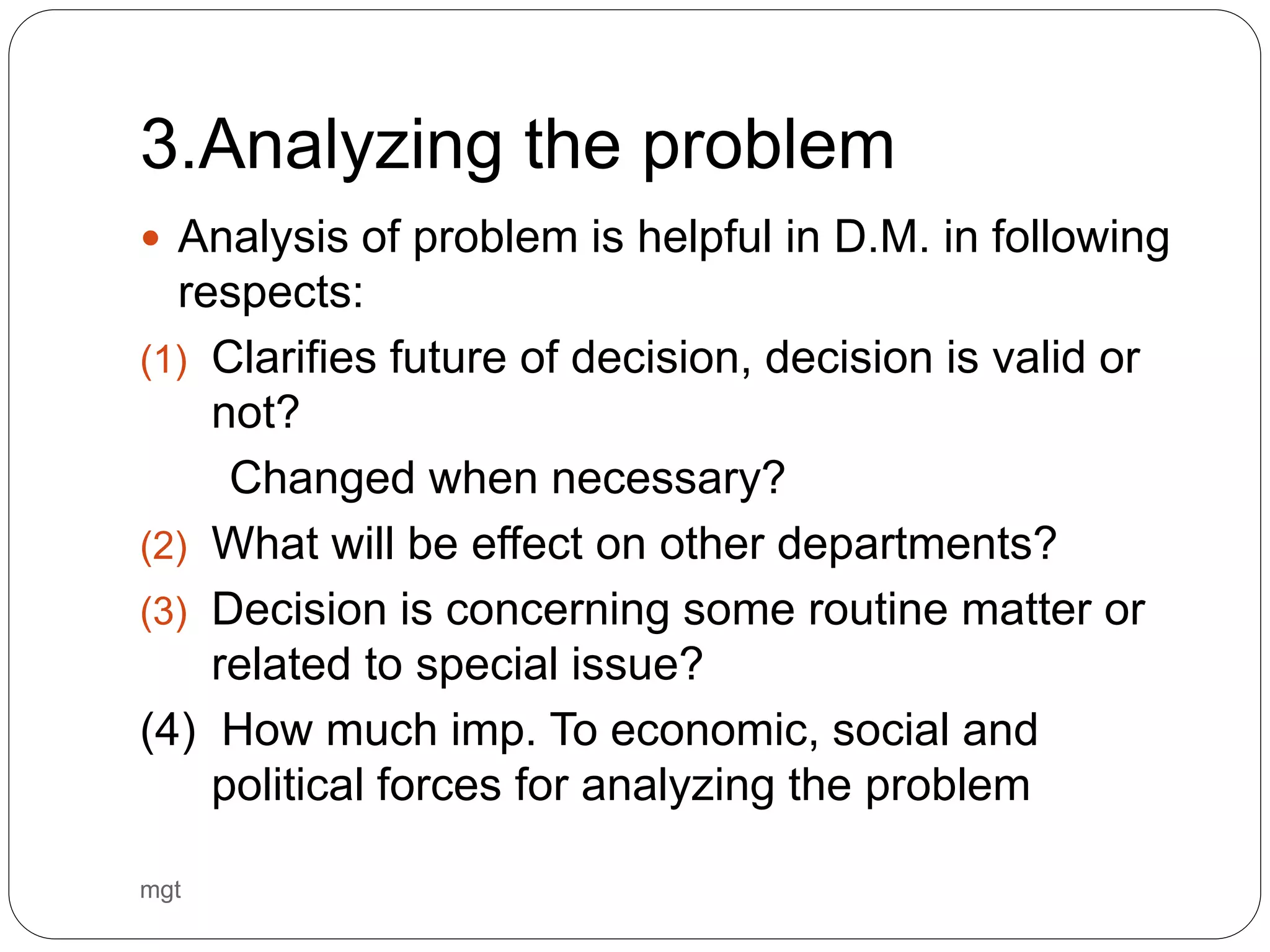 3.Analyzing the problem
 Analysis of problem is helpful in D.M. in following
respects:
(1) Clarifies future of decision, decision is valid or
not?
Changed when necessary?
(2) What will be effect on other departments?
(3) Decision is concerning some routine matter or
related to special issue?
(4) How much imp. To economic, social and
political forces for analyzing the problem
mgt
 