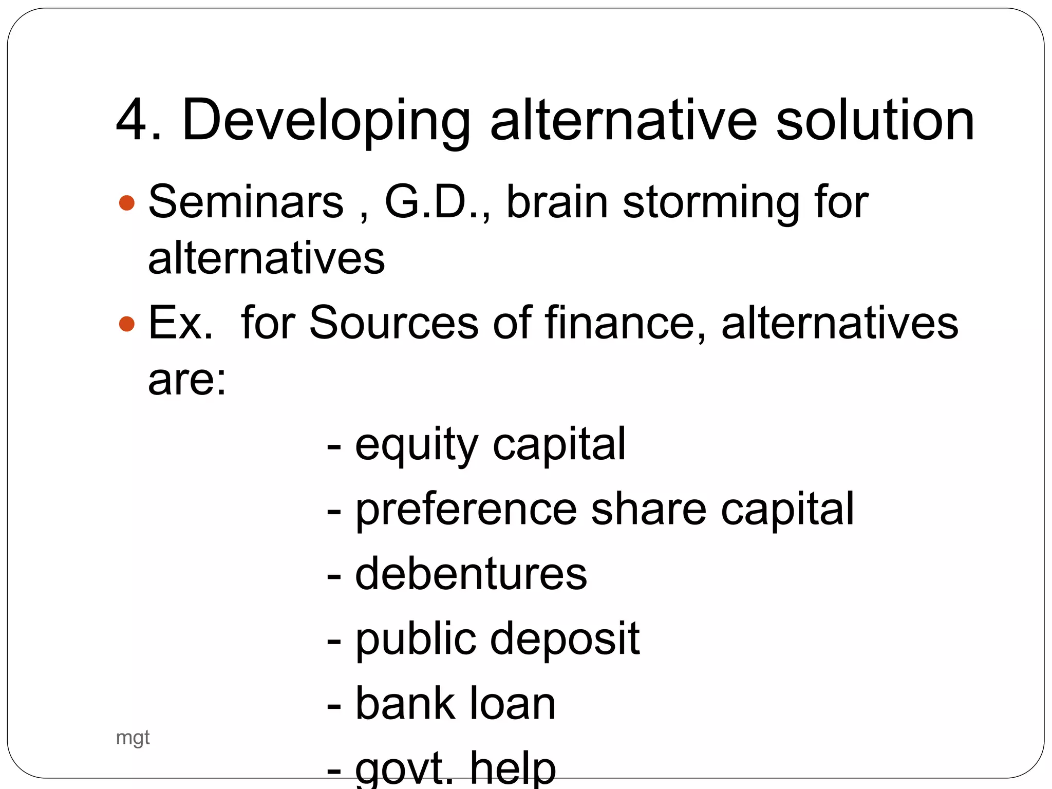 4. Developing alternative solution
 Seminars , G.D., brain storming for
alternatives
 Ex. for Sources of finance, alternatives
are:
- equity capital
- preference share capital
- debentures
- public deposit
- bank loan
- govt. help
mgt
 