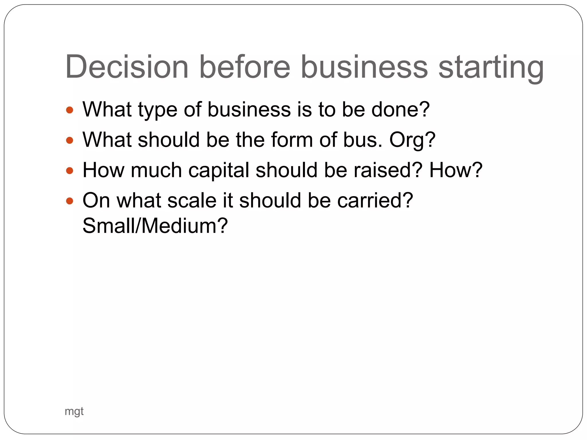 Decision before business starting
 What type of business is to be done?
 What should be the form of bus. Org?
 How much capital should be raised? How?
 On what scale it should be carried?
Small/Medium?
mgt
 