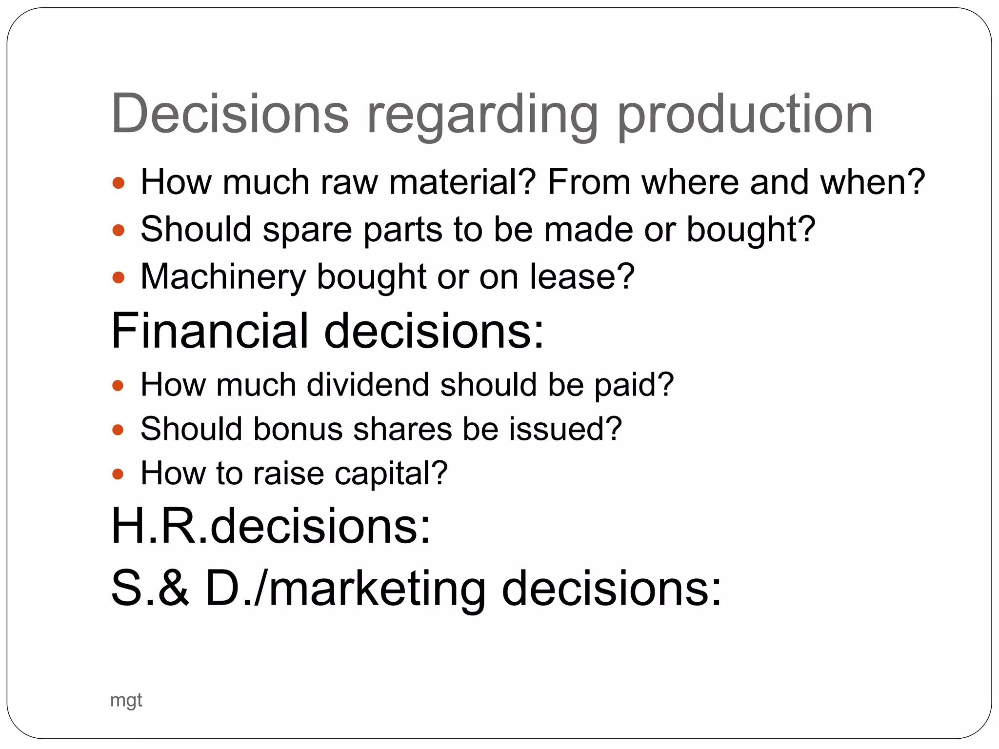Decisions regarding production
 How much raw material? From where and when?
 Should spare parts to be made or bought?
 Machinery bought or on lease?
Financial decisions:
 How much dividend should be paid?
 Should bonus shares be issued?
 How to raise capital?
H.R.decisions:
S.& D./marketing decisions:
mgt
 
