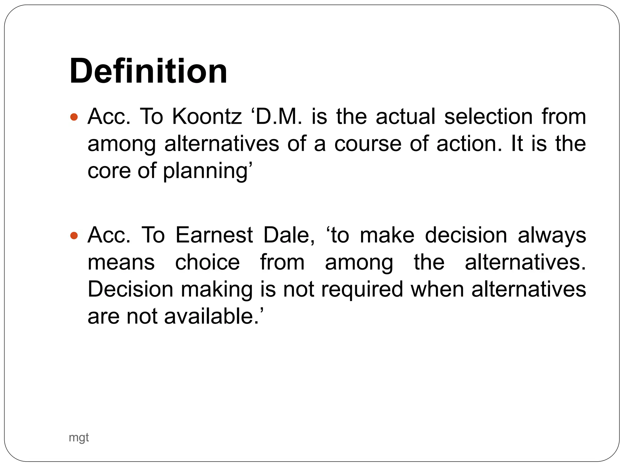 Definition
 Acc. To Koontz ‘D.M. is the actual selection from
among alternatives of a course of action. It is the
core of planning’
 Acc. To Earnest Dale, ‘to make decision always
means choice from among the alternatives.
Decision making is not required when alternatives
are not available.’
mgt
 