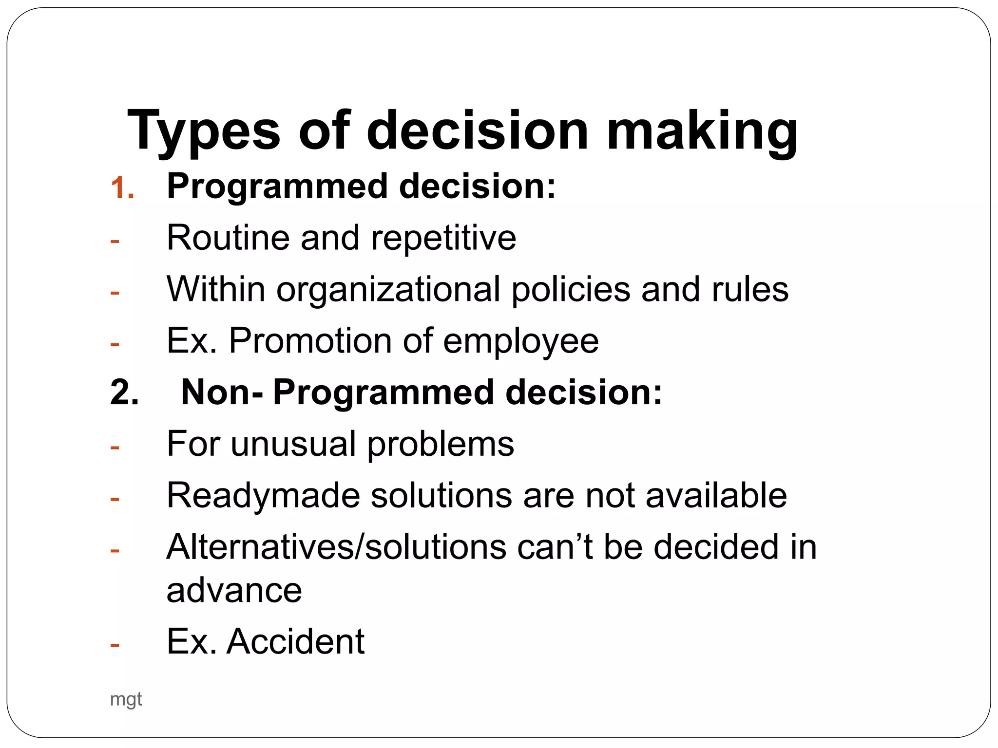 mgt
1. Programmed decision:
- Routine and repetitive
- Within organizational policies and rules
- Ex. Promotion of employee
2. Non- Programmed decision:
- For unusual problems
- Readymade solutions are not available
- Alternatives/solutions can’t be decided in
advance
- Ex. Accident
Types of decision making
 