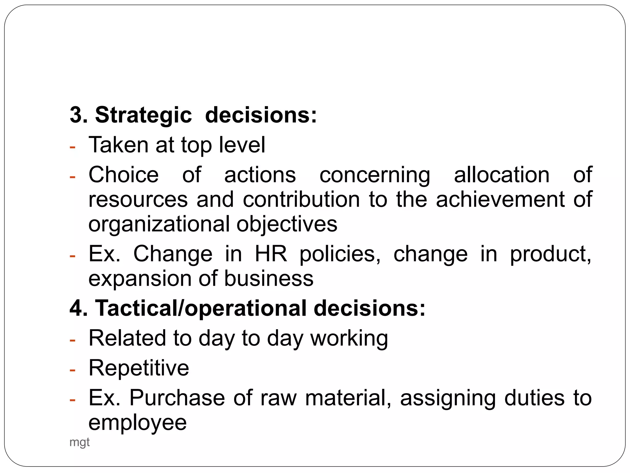 mgt
3. Strategic decisions:
- Taken at top level
- Choice of actions concerning allocation of
resources and contribution to the achievement of
organizational objectives
- Ex. Change in HR policies, change in product,
expansion of business
4. Tactical/operational decisions:
- Related to day to day working
- Repetitive
- Ex. Purchase of raw material, assigning duties to
employee
 