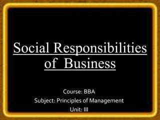Social Responsibilities
of Business
Course: BBA
Subject: Principles of Management
Unit: III
 