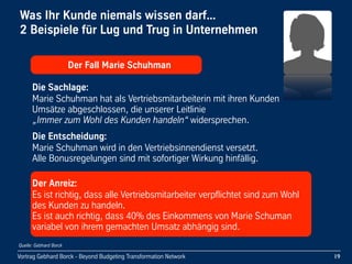 Vortrag Gebhard Borck - Beyond Budgeting Transformation Network
Was Ihr Kunde niemals wissen darf... 
2 Beispiele für Lug und Trug in Unternehmen
19
      Der Fall Marie Schuhman
Die Sachlage:
Marie Schuhman hat als Vertriebsmitarbeiterin mit ihren Kunden 
Umsätze abgeschlossen, die unserer Leitlinie 
„Immer zum Wohl des Kunden handeln“ widersprechen.
Die Entscheidung:
Marie Schuhman wird in den Vertriebsinnendienst versetzt.
Alle Bonusregelungen sind mit sofortiger Wirkung hinfällig.
Der Anreiz:
Es ist richtig, dass alle Vertriebsmitarbeiter verpflichtet sind zum Wohl 
des Kunden zu handeln.
Es ist auch richtig, dass 40% des Einkommens von Marie Schuman 
variabel von ihrem gemachten Umsatz abhängig sind.
Quelle: Gebhard Borck
 