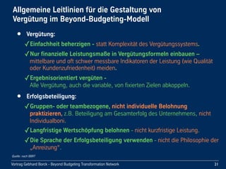Vortrag Gebhard Borck - Beyond Budgeting Transformation Network
Allgemeine Leitlinien für die Gestaltung von 
Vergütung im Beyond-Budgeting-Modell
• Vergütung:
✓Einfachheit beherzigen - statt Komplexität des Vergütungssystems.
✓Nur finanzielle Leistungsmaße in Vergütungsformeln einbauen – 
mittelbare und oft schwer messbare Indikatoren der Leistung (wie Qualität 
oder Kundenzufriedenheit) meiden. 
✓Ergebnisorientiert vergüten - 
Alle Vergütung, auch die variable, von fixierten Zielen abkoppeln.
• Erfolgsbeteiligung:
✓Gruppen- oder teambezogene, nicht individuelle Belohnung 
praktizieren, z.B. Beteiligung am Gesamterfolg des Unternehmens, nicht 
Individualboni.
✓Langfristige Wertschöpfung belohnen - nicht kurzfristige Leistung.
✓Die Sprache der Erfolgsbeteiligung verwenden - nicht die Philosophie der 
„Anreizung“.
21
Quelle: nach BBRT
 