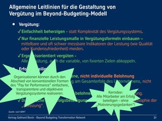 Vortrag Gebhard Borck - Beyond Budgeting Transformation Network
Allgemeine Leitlinien für die Gestaltung von 
Vergütung im Beyond-Budgeting-Modell
• Vergütung:
✓Einfachheit beherzigen - statt Komplexität des Vergütungssystems.
✓Nur finanzielle Leistungsmaße in Vergütungsformeln einbauen – 
mittelbare und oft schwer messbare Indikatoren der Leistung (wie Qualität 
oder Kundenzufriedenheit) meiden. 
✓Ergebnisorientiert vergüten - 
Alle Vergütung, auch die variable, von fixierten Zielen abkoppeln.
• Erfolgsbeteiligung:
✓Gruppen- oder teambezogene, nicht individuelle Belohnung 
praktizieren, z.B. Beteiligung am Gesamterfolg des Unternehmens, nicht 
Individualboni.
✓Langfristige Wertschöpfung belohnen - nicht kurzfristige Leistung.
✓Die Sprache der Erfolgsbeteiligung verwenden - nicht die Philosophie der 
„Anreizung“.
21
Quelle: nach BBRT
Organisationen können durch den 
Abschied von konventionellen Formen 
des “Pay for Performance” einfachere, 
transparentere und objektivere 
Vergütungssysteme realisieren. Kernidee: 
Alle Mitarbeiter am Erfolg 
beteiligen - ohne 
„Motivierungsgedanken“!
 