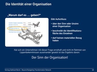 Vortrag Gebhard Borck - Beyond Budgeting Transformation Network
Die Identität einer Organisation
Gibt Aufschluss
• über den Sinn oder Unsinn 
einer Organisation
• beschreibt die Identifikations-
fläche des Einzelnen
• darf keinen materiellen Bezug 
haben
24
„Warum darf es … geben?“
Hat sich ein Unternehmen mit dieser Frage ernsthaft und nicht im Rahmen von 
Lippenbekenntnissen auseinander gesetzt ist das Ergebnis davon:
Der Sinn der Organisation!
 