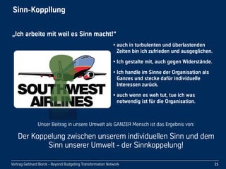 Vortrag Gebhard Borck - Beyond Budgeting Transformation Network
Sinn-Koppllung
25
• auch in turbulenten und überlastenden 
Zeiten bin ich zufrieden und ausgeglichen.
• Ich gestalte mit, auch gegen Widerstände.
• Ich handle im Sinne der Organisation als 
Ganzes und stecke dafür individuelle 
Interessen zurück.
• auch wenn es weh tut, tue ich was 
notwendig ist für die Organisation.
„Ich arbeite mit weil es Sinn macht!“
Unser Beitrag in unsere Umwelt als GANZER Mensch ist das Ergebnis von:
Der Koppelung zwischen unserem individuellen Sinn und dem 
Sinn unserer Umwelt - der Sinnkoppelung!
 