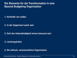Vortrag Gebhard Borck - Beyond Budgeting Transformation Network
Die Elemente für die Transformation in eine 
Beyond Budgeting Organisation
27
3. Sich der Unbeständigkeit immer bewusst sein
2. In der Gegenwart wach sein
1. Kontrolle von außen
5. Die ethisch, verantwortliche Organisation
4. Leistungskultur
 