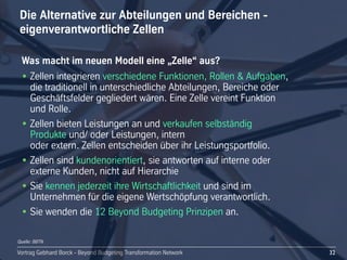 Vortrag Gebhard Borck - Beyond Budgeting Transformation NetworkVortrag Gebhard Borck - Beyond Budgeting Transformation Network
Die Alternative zur Abteilungen und Bereichen -
eigenverantwortliche Zellen
32
Was macht im neuen Modell eine „Zelle“ aus?
• Zellen integrieren verschiedene Funktionen, Rollen & Aufgaben, 
die traditionell in unterschiedliche Abteilungen, Bereiche oder 
Geschäftsfelder gegliedert wären. Eine Zelle vereint Funktion 
und Rolle. 
• Zellen bieten Leistungen an und verkaufen selbständig 
Produkte und/ oder Leistungen, intern 
oder extern. Zellen entscheiden über ihr Leistungsportfolio.
• Zellen sind kundenorientiert, sie antworten auf interne oder 
externe Kunden, nicht auf Hierarchie 
• Sie kennen jederzeit ihre Wirtschaftlichkeit und sind im 
Unternehmen für die eigene Wertschöpfung verantwortlich.
• Sie wenden die 12 Beyond Budgeting Prinzipen an.
Quelle: BBTN
 