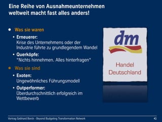 Vortrag Gebhard Borck - Beyond Budgeting Transformation Network
Eine Reihe von Ausnahmeunternehmen 
weltweit macht fast alles anders!
• Was sie waren
• Erneuerer: 
Krise des Unternehmens oder der 
Industrie führte zu grundlegendem Wandel
• Querköpfe: 
“Nichts hinnehmen. Alles hinterfragen“
• Was sie sind
• Exoten: 
Ungewöhnliches Führungsmodell
• Outperformer: 
Überdurchschnittlich erfolgreich im 
Wettbewerb
42
 