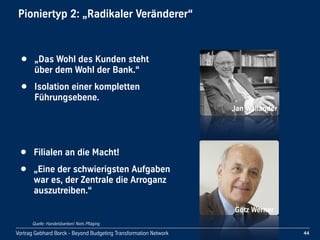 Vortrag Gebhard Borck - Beyond Budgeting Transformation Network
Pioniertyp 2: „Radikaler Veränderer“
Jan Wallander
• „Das Wohl des Kunden steht 
über dem Wohl der Bank.“
• Isolation einer kompletten 
Führungsebene.
Götz Werner
• Filialen an die Macht!
• „Eine der schwierigsten Aufgaben 
war es, der Zentrale die Arroganz 
auszutreiben.“
44
Quelle: Handelsbanken/ Niels Pfläging
 