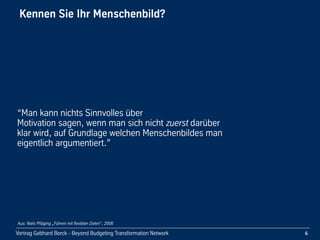 Vortrag Gebhard Borck - Beyond Budgeting Transformation Network
Kennen Sie Ihr Menschenbild? 
“Man kann nichts Sinnvolles über 
Motivation sagen, wenn man sich nicht zuerst darüber 
klar wird, auf Grundlage welchen Menschenbildes man 
eigentlich argumentiert.”
6
Aus: Niels Pfläging „Führen mit flexiblen Zielen“, 2006
 