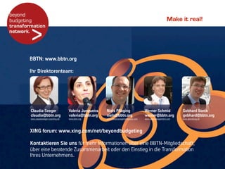 Make it real!
Claudia Seeger
claudia@bbtn.org
www.claudiaseeger-coaching.de
Valeria Junqueira
valeria@bbtn.org
www.bbtn.org
Niels Pfläging
niels@bbtn.org
www.metamanagementgroup.com
Werner Schmid
werner@bbtn.org
www.vedamanagement.com
Gebhard Borck
gebhard@bbtn.org
www.gberatung.de
XING forum: www.xing.com/net/beyondbudgeting
Kontaktieren Sie uns für mehr Informationen über eine BBTN-Mitgliedschaft,
über eine beratende Zusammenarbeit oder den Einstieg in die Transformation
Ihres Unternehmens.
BBTN: www.bbtn.org
Ihr Direktorenteam:
 