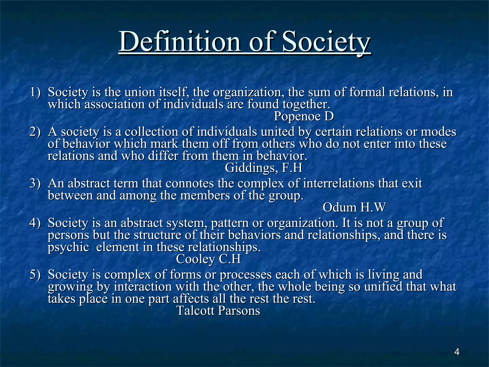 Definition of Society 1) Society is the union itself, the organization, the sum of formal relations, in which association of individuals are found together. Popenoe D 2) A society is a collection of individuals united by certain relations or modes of behavior which mark them off from others who do not enter into these relations and who differ from them in behavior. Giddings, F.H 3) An abstract term that connotes the complex of interrelations that exit between and among the members of the group. Odum H.W 4) Society is an abstract system, pattern or organization. It is not a group of persons but the structure of their behaviors and relationships, and there is psychic  element in these relationships.  Cooley C.H 5) Society is complex of forms or processes each of which is living and growing by interaction with the other, the whole being so unified that what takes place in one part affects all the rest the rest.  Talcott Parsons 