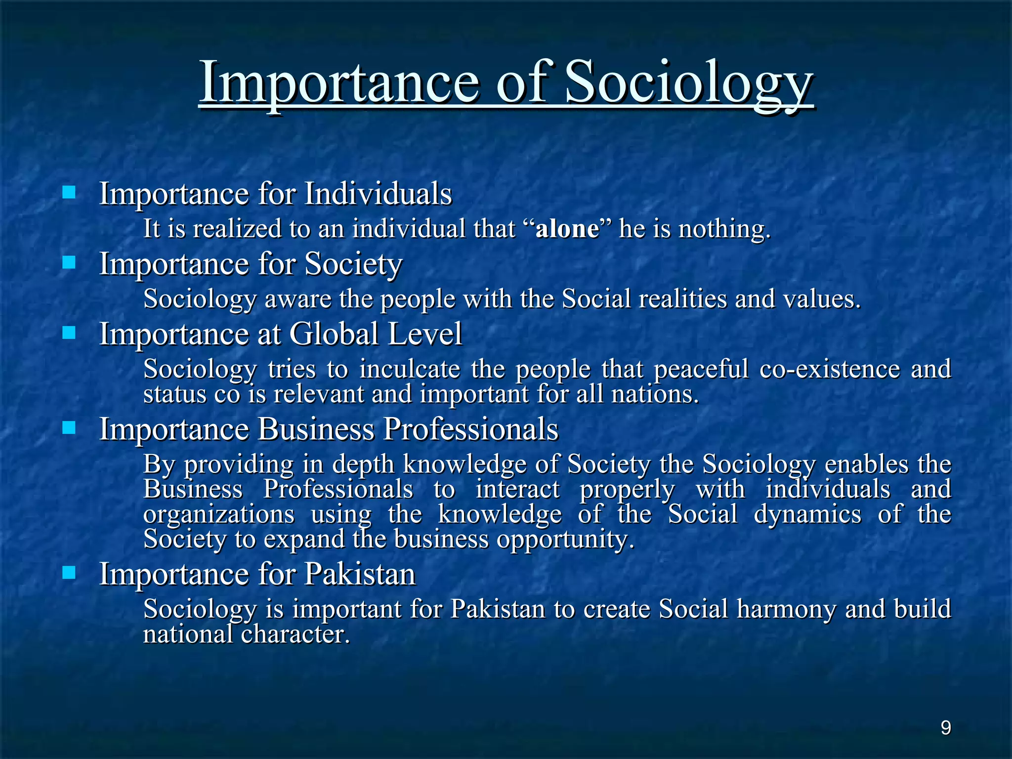 Importance of Sociology Importance for Individuals It is realized to an individual that “ alone ” he is nothing. Importance for Society Sociology aware the people with the Social realities and values. Importance at Global Level Sociology tries to inculcate the people that peaceful co-existence and status co is relevant and important for all nations. Importance Business Professionals By providing in depth knowledge of Society the Sociology enables the Business Professionals to interact properly with individuals and organizations using the knowledge of the Social dynamics of the Society to expand the business opportunity. Importance for Pakistan Sociology is important for Pakistan to create Social harmony and build national character. 