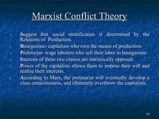 Marxist Conflict Theory S uggest that social stratification is determined by the Relations of  Production. B ourgeoisie- capitalists who own the means of production. P roletariat- wage laborers who sell their labor to bourgeoisie. I nterests of these two classes are intrinsically opposed.  P ower of the capitalists allows them to impose their will and realize their interests. A ccording to Marx, the proletariat will eventually develop a class consciousness, and ultimately overthrow the capitalists. 