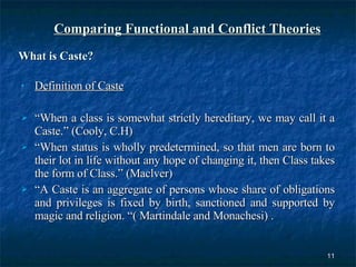 Comparing Functional and Conflict Theories What is Caste? Definition of Caste “ When a class is somewhat strictly hereditary, we may call it a Caste.” (Cooly, C.H) “ When status is wholly predetermined, so that men are born to their lot in life without any hope of changing it, then Class takes the form of Class.” (Maclver) “ A Caste is an aggregate of persons whose share of obligations and privileges is fixed by birth, sanctioned and supported by magic and religion. “( Martindale and Monachesi) .  
