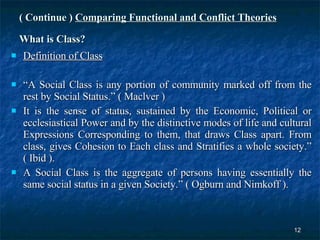 ( Continue )   Comparing Functional and Conflict Theories What is Class? Definition of Class   “ A Social Class is any portion of community marked off from the rest by Social Status.” ( Maclver ) It is the sense of status, sustained by the Economic, Political or ecclesiastical Power and by the distinctive modes of life and cultural Expressions Corresponding to them, that draws Class apart. From class, gives Cohesion to Each class and Stratifies a whole society.” ( Ibid ). A Social Class is the aggregate of persons having essentially the same social status in a given Society.” ( Ogburn and Nimkoff ). 