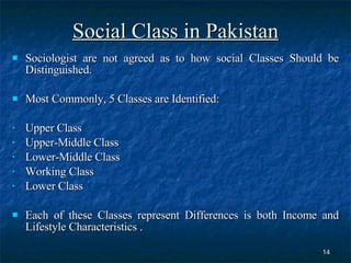 Social Class in Pakistan Sociologist are not agreed as to how social Classes Should be Distinguished. Most Commonly, 5 Classes are Identified: Upper Class  Upper-Middle Class  Lower-Middle Class  Working Class  Lower Class  Each of these Classes represent Differences is both Income and Lifestyle Characteristics . 
