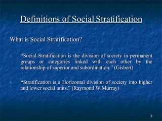 Definitions of Social Stratification What is Social Stratification? “ Social Stratification is the division of society in permanent groups or categories linked with each other by the relationship of superior and subordination.” (Gisbert) “ Stratification is a Horizontal division of society into higher and lower social units.” (Raymond W.Murray) 