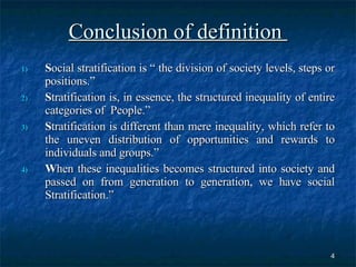 Conclusion of definition  S ocial stratification is “ the division of society levels, steps or positions.” S tratification is, in essence, the structured inequality of entire categories of  People.” S tratification is different than mere inequality, which refer to the uneven distribution of opportunities and rewards to individuals and groups.” W hen these inequalities becomes structured into society and passed on from generation to generation, we have social Stratification.” 