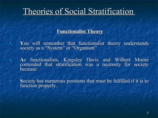 Theories of Social Stratification  Functionalist Theory   Y ou will remember that functionalist theory understands society as a “System” or “Organism” A s functionalists, Kingsley Davis and Wilbert Moore contended that stratification was a necessity for society because: S ociety has numerous positions that must be fulfilled if it is to function properly. 