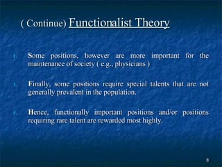 ( Continue)  Functionalist Theory S ome positions, however are more important for the maintenance of society ( e.g., physicians )  F inally, some positions require special talents that are not generally prevalent in the population. H ence, functionally important positions and/or positions requiring rare talent are rewarded most highly. 