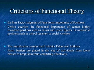 Criticisms of Functional Theory Ex Post Facto Judgment of Functional Importance of Positions Critics question the functional importance of certain highly rewarded positions such as actors and sports figures, in contrast to positions such as school teachers or social workers.  The stratification system itself Inhibits Talent and Abilities  Many barriers are placed in the way of individuals from lower classes to keep them from competing effectively.  