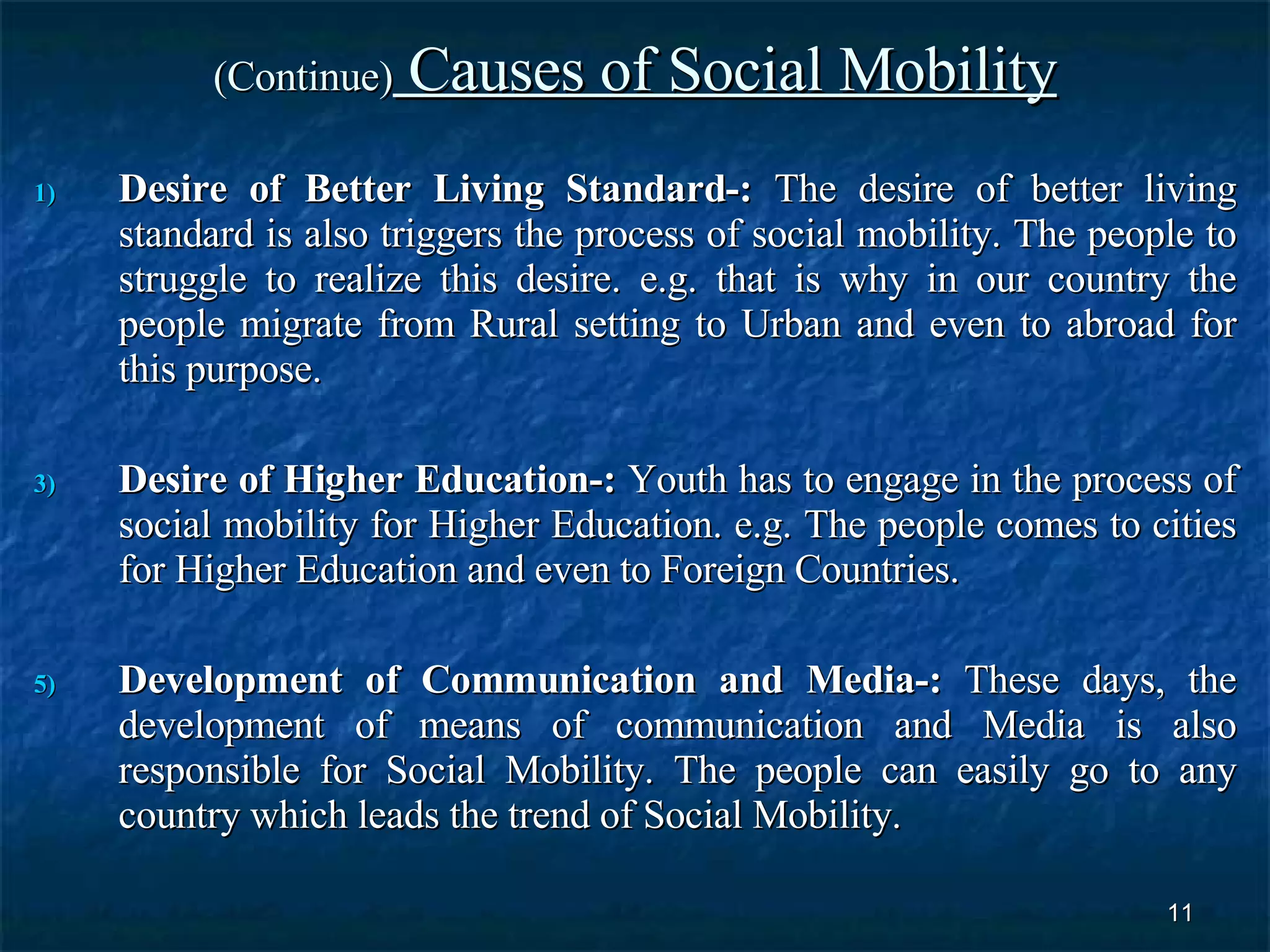 (Continue)  Causes of Social Mobility Desire of Better Living Standard-:  The desire of better living standard is also triggers the process of social mobility. The people to struggle to realize this desire. e.g. that is why in our country the people migrate from Rural setting to Urban and even to abroad for this purpose.  Desire of Higher Education-:  Youth has to engage in the process of social mobility for Higher Education. e.g. The people comes to cities for Higher Education and even to Foreign Countries.  Development of Communication and Media-:  These days, the development of means of communication and Media is also responsible for Social Mobility. The people can easily go to any country which leads the trend of Social Mobility.  