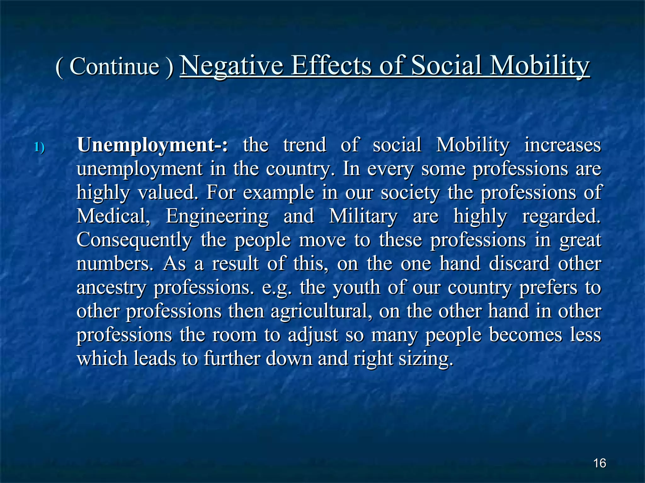 ( Continue )  Negative Effects of Social Mobility Unemployment-:  the trend of social Mobility increases unemployment in the country. In every some professions are highly valued. For example in our society the professions of Medical, Engineering and Military are highly regarded. Consequently the people move to these professions in great numbers. As a result of this, on the one hand discard other ancestry professions. e.g. the youth of our country prefers to other professions then agricultural, on the other hand in other professions the room to adjust so many people becomes less which leads to further down and right sizing.  
