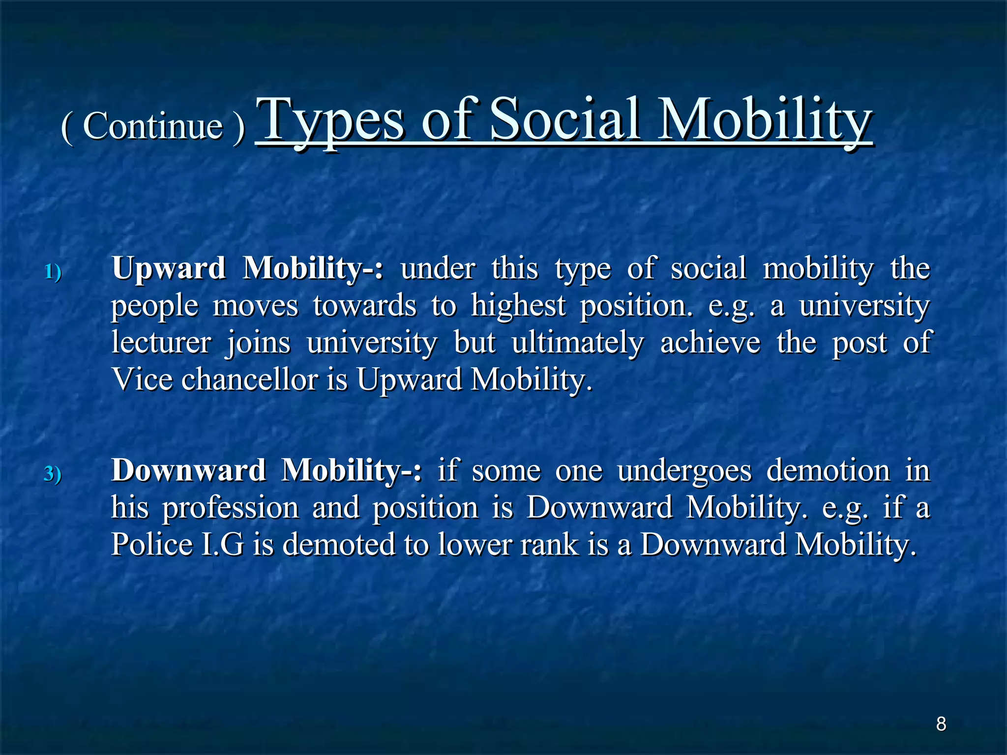 ( Continue )  Types of Social Mobility Upward Mobility-:  under this type of social mobility the people moves towards to highest position. e.g. a university lecturer joins university but ultimately achieve the post of Vice chancellor is Upward Mobility.  Downward Mobility-:  if some one undergoes demotion in his profession and position is Downward Mobility. e.g. if a Police I.G is demoted to lower rank is a Downward Mobility. 
