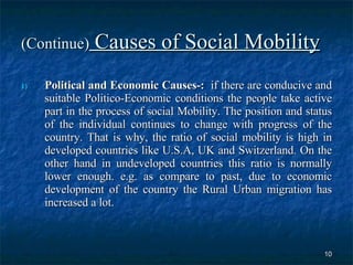 (Continue)  Causes of Social Mobility Political and Economic Causes-:   if there are conducive and suitable Politico-Economic conditions the people take active part in the process of social Mobility. The position and status of the individual continues to change with progress of the country. That is why, the ratio of social mobility is high in developed countries like U.S.A, UK and Switzerland. On the other hand in undeveloped countries this ratio is normally lower enough. e.g. as compare to past, due to economic development of the country the Rural Urban migration has increased a lot.  