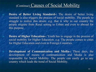 (Continue)  Causes of Social Mobility Desire of Better Living Standard-:  The desire of better living standard is also triggers the process of social mobility. The people to struggle to realize this desire. e.g. that is why in our country the people migrate from Rural setting to Urban and even to abroad for this purpose.  Desire of Higher Education-:  Youth has to engage in the process of social mobility for Higher Education. e.g. The people comes to cities for Higher Education and even to Foreign Countries.  Development of Communication and Media-:  These days, the development of means of communication and Media is also responsible for Social Mobility. The people can easily go to any country which leads the trend of Social Mobility.  