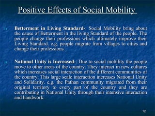 Positive Effects of Social Mobility  Betterment in Living Standard- : Social Mobility bring about the cause of Betterment in the living Standard of the people. The people change their professions which ultimately improve their Living Standard. e.g. people migrate from villages to cities and change their professions.  National Unity is Increased -: Due to social mobility the people move to other areas of the country. They interact in new cultures which increases social interaction of the different communities of the country. This large scale interaction increases National Unity and Solidarity. e.g. the Pathan community migrated from their original territory to every part of the country and they are contributing in National Unity through their intensive interaction and handwork.  