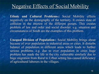 Negative Effects of Social Mobility Ethnic and Cultural Problems-:  Social Mobility effects negatively on the demography of the territory. It creates state of collision in the interest of the different groups. This creates problem of law and order and social disorder. e.g. situation and circumstances of Sindh are the examples of this problem. Unequal Division of Population-:  Social Mobility brings about because of over population in industrial areas or cities. It disturbs balance of population in different areas which leads to further serious problems. e.g. due to over population in cities huge problem has made the life in the city vulnerable similarly due to huge migration from Rural to Urban setting has caused deficiency of agricultural laborers in the villages.  