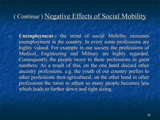 ( Continue )  Negative Effects of Social Mobility Unemployment-:  the trend of social Mobility increases unemployment in the country. In every some professions are highly valued. For example in our society the professions of Medical, Engineering and Military are highly regarded. Consequently the people move to these professions in great numbers. As a result of this, on the one hand discard other ancestry professions. e.g. the youth of our country prefers to other professions then agricultural, on the other hand in other professions the room to adjust so many people becomes less which leads to further down and right sizing.  