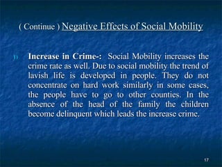 ( Continue )  Negative Effects of Social Mobility Increase in Crime-:  Social Mobility increases the crime rate as well. Due to social mobility the trend of lavish life is developed in people. They do not concentrate on hard work similarly in some cases, the people have to go to other counties. In the absence of the head of the family the children become delinquent which leads the increase crime.  