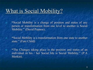 What is Social Mobility? “ Social Mobility is a change of position and status of any person or transformation from one level to another is Social Mobility.” (David Popnoe). “ Social Mobility is a transformation from one state to another state.” (Fare Child)  “ The Changes taking place in the position and status of an individual in his / her Social life is Social Mobility.” (P.A Morkin).  