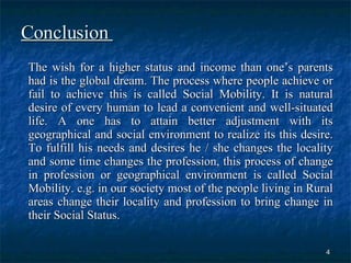 Conclusion  The wish for a higher status and income than one’s parents had is the global dream. The process where people achieve or fail to achieve this is called Social Mobility. It is natural desire of every human to lead a convenient and well-situated life. A one has to attain better adjustment with its geographical and social environment to realize its this desire. To fulfill his needs and desires he / she changes the locality and some time changes the profession, this process of change in profession or geographical environment is called Social Mobility. e.g. in our society most of the people living in Rural areas change their locality and profession to bring change in their Social Status.  