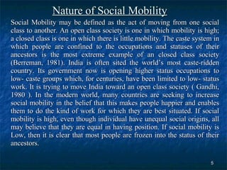 Nature of Social Mobility Social Mobility may be defined as the act of moving from one social class to another. An open class society is one in which mobility is high; a closed class is one in which there is little mobility. The caste system in which people are confined to the occupations and statuses of their ancestors is the most extreme example of an closed class society (Berreman, 1981). India is often sited the world’s most caste-ridden country. Its government now is opening higher status occupations to low- caste groups which, for centuries, have been limited to low- status work. It is trying to move India toward an open class society ( Gandhi, 1980 ). In the modern world, many countries are seeking to increase social mobility in the belief that this makes people happier and enables them to do the kind of work for which they are best situated. If social mobility is high, even though individual have unequal social origins, all may believe that they are equal in having position. If social mobility is Low, then it is clear that most people are frozen into the status of their ancestors.  